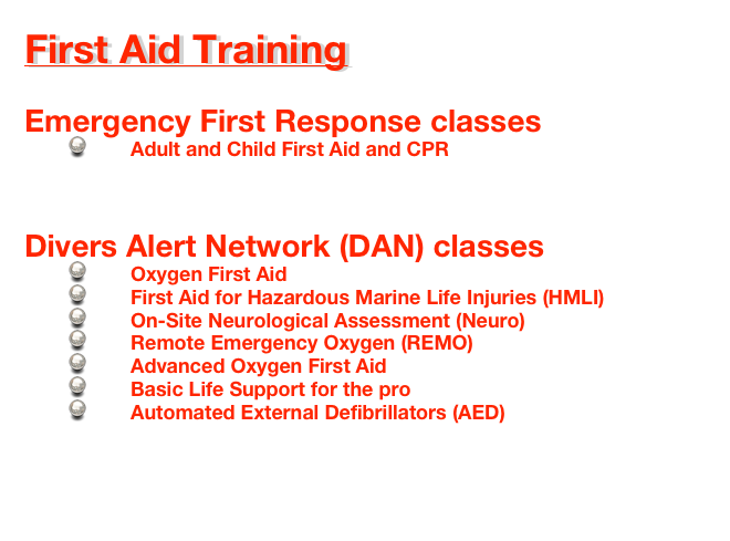 First Aid Training

Emergency First Response classes
        Adult and Child First Aid and CPR


Divers Alert Network (DAN) classes
        Oxygen First Aid
        First Aid for Hazardous Marine Life Injuries (HMLI)
        On-Site Neurological Assessment (Neuro)
        Remote Emergency Oxygen (REMO)
        Advanced Oxygen First Aid
        Basic Life Support for the pro
        Automated External Defibrillators (AED)
    

First Aid Schedules 