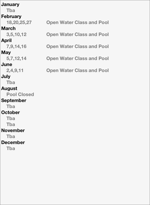 January
    Tba
February
    18,20,25,27           Open Water Class and Pool
March
    3,5,10,12               Open Water Class and Pool
April
    7,9,14,16               Open Water Class and Pool 
May
    5,7,12,14               Open Water Class and Pool 
June 
    2,4,9,11                 Open Water Class and Pool 
July
    Tba
August
    Pool Closed
September
    Tba
October
    Tba
    Tba
November
    Tba
December
    Tba

    




    










    
